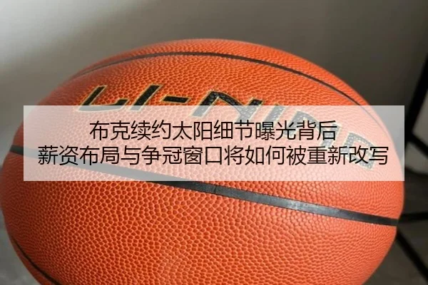布克续约太阳细节曝光背后 薪资布局与争冠窗口将如何被重新改写